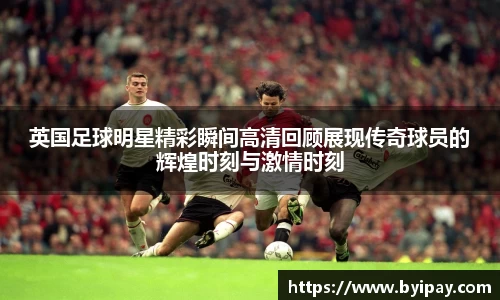 英国足球明星精彩瞬间高清回顾展现传奇球员的辉煌时刻与激情时刻