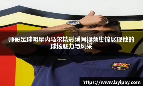 帅哥足球明星内马尔精彩瞬间视频集锦展现他的球场魅力与风采
